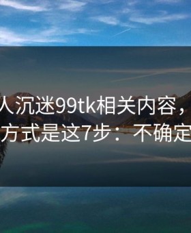 如果家人沉迷99tk相关内容，最有效的沟通方式是这7步：不确定就别点