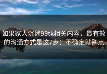 如果家人沉迷99tk相关内容，最有效的沟通方式是这7步：不确定就别点