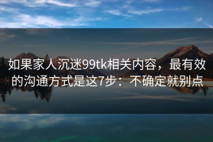 如果家人沉迷99tk相关内容，最有效的沟通方式是这7步：不确定就别点