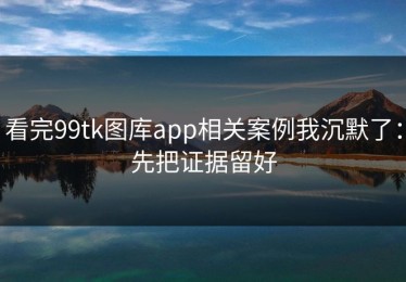 看完99tk图库app相关案例我沉默了：先把证据留好