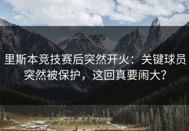 里斯本竞技赛后突然开火：关键球员突然被保护，这回真要闹大？