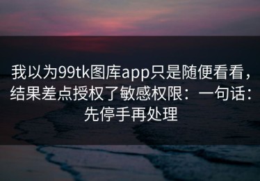 我以为99tk图库app只是随便看看，结果差点授权了敏感权限：一句话：先停手再处理