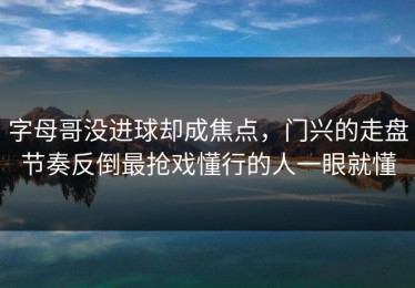 字母哥没进球却成焦点，门兴的走盘节奏反倒最抢戏懂行的人一眼就懂