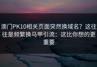 澳门PK10相关页面突然换域名？这往往是频繁换马甲引流：这比你想的更重要