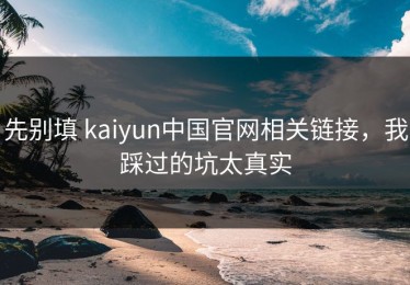 先别填 kaiyun中国官网相关链接，我踩过的坑太真实