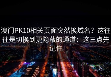 澳门PK10相关页面突然换域名？这往往是切换到更隐蔽的通道：这三点先记住