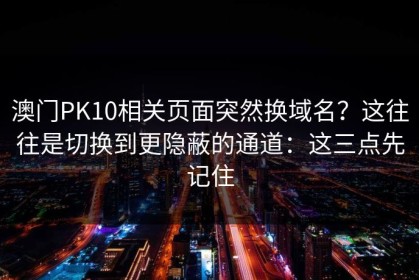澳门PK10相关页面突然换域名？这往往是切换到更隐蔽的通道：这三点先记住