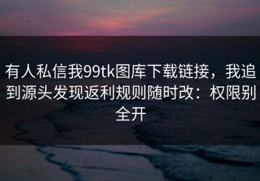 有人私信我99tk图库下载链接，我追到源头发现返利规则随时改：权限别全开