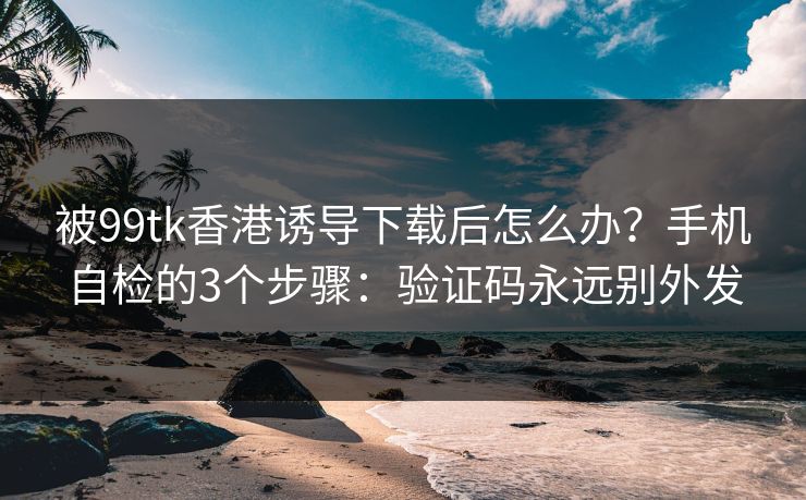 被99tk香港诱导下载后怎么办？手机自检的3个步骤：验证码永远别外发