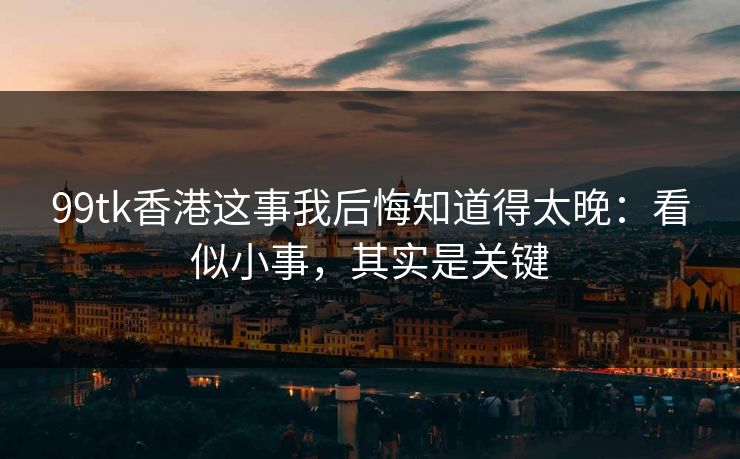 99tk香港这事我后悔知道得太晚：看似小事，其实是关键