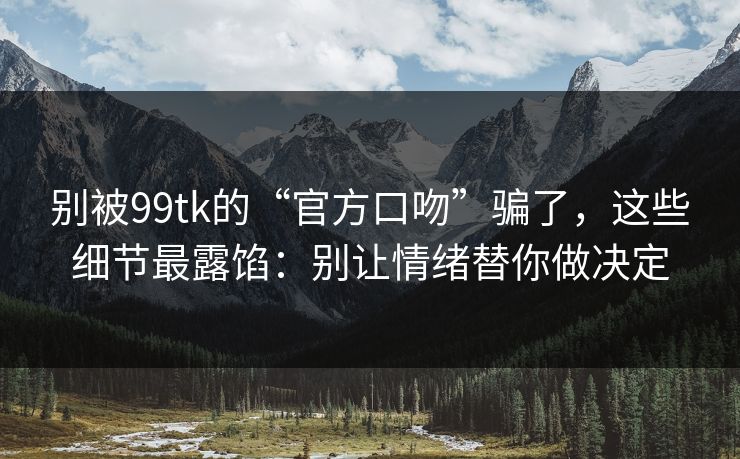 别被99tk的“官方口吻”骗了，这些细节最露馅：别让情绪替你做决定
