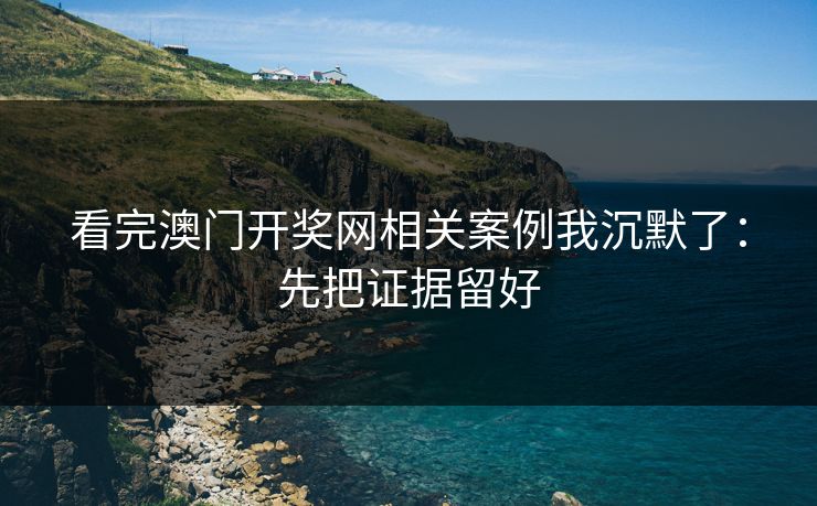 看完澳门开奖网相关案例我沉默了：先把证据留好