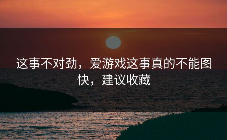 这事不对劲，爱游戏这事真的不能图快，建议收藏