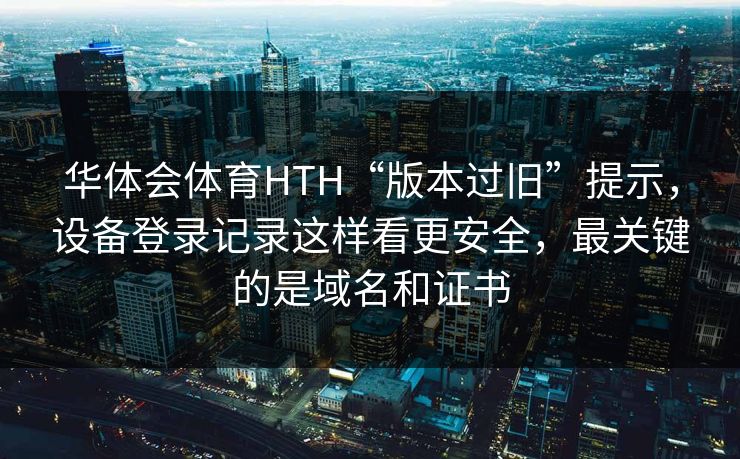 华体会体育HTH“版本过旧”提示,设备登录记录这样看更安全,最关键的是域名和证书 华体会体育HTH“版本过旧”提示,设备登录记录这样看更安全,最关键的是域名和证书