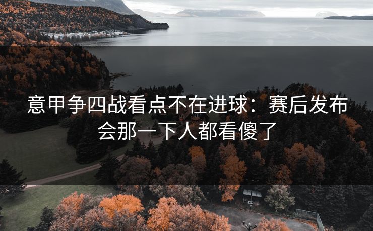 意甲争四战看点不在进球：赛后发布会那一下人都看傻了
