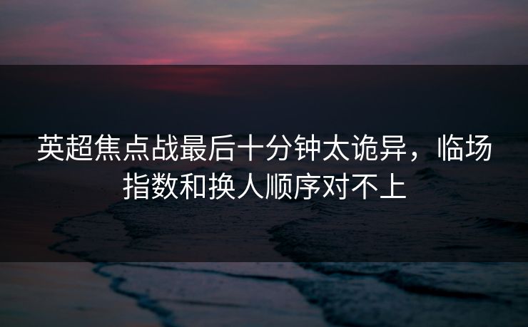 英超焦点战最后十分钟太诡异，临场指数和换人顺序对不上