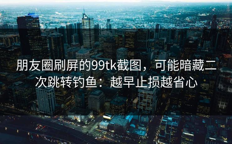 朋友圈刷屏的99tk截图,可能暗藏二次跳转钓鱼:越早止损越省心 朋友圈刷屏的99tk截图,可能暗藏二次跳转钓鱼:越早止损越省心