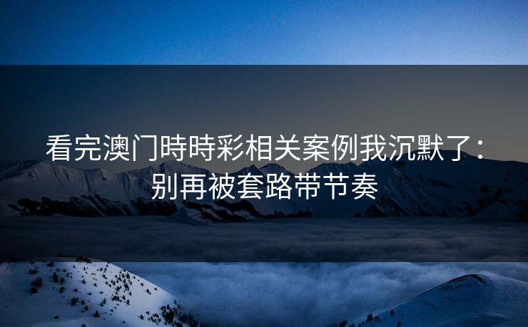看完澳门時時彩相关案例我沉默了：别再被套路带节奏