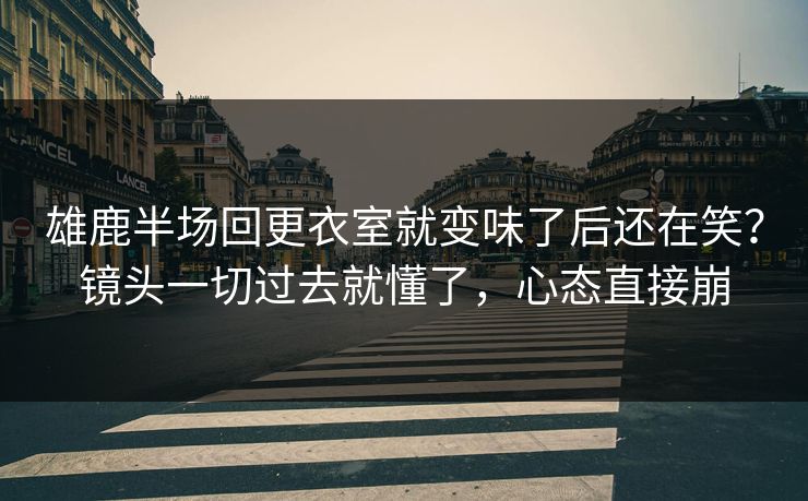 雄鹿半场回更衣室就变味了后还在笑？镜头一切过去就懂了，心态直接崩