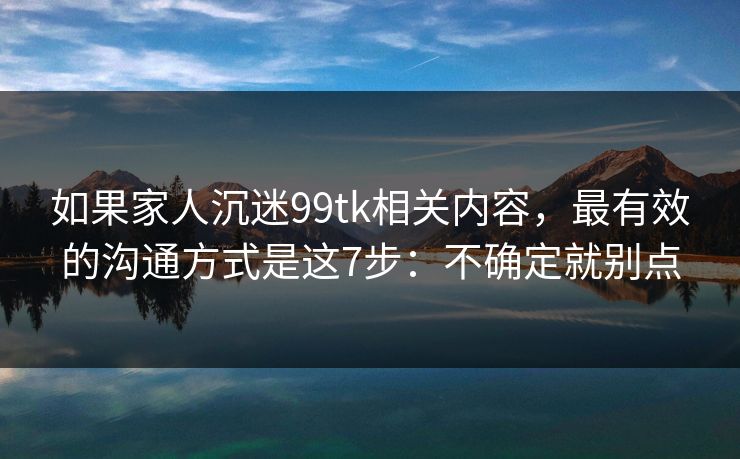 如果家人沉迷99tk相关内容，最有效的沟通方式是这7步：不确定就别点